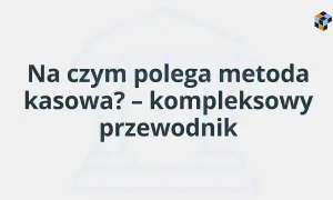 Na czym polega metoda kasowa? Kompleksowy przewodnik po rozliczeniach.